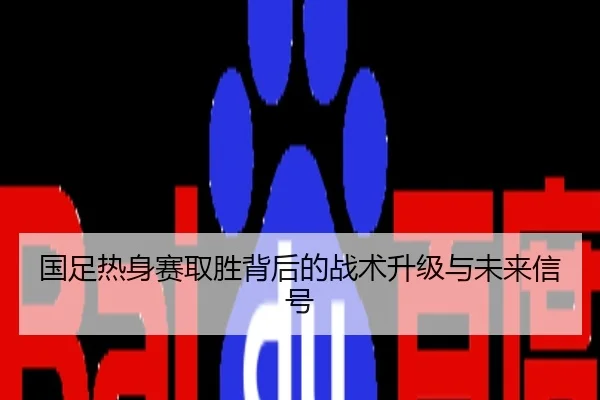 国足热身赛取胜背后的战术升级与未来信号