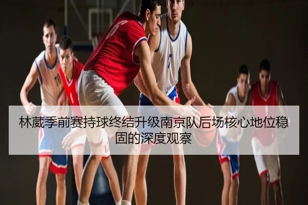 林葳季前赛持球终结升级南京队后场核心地位稳固的深度观察